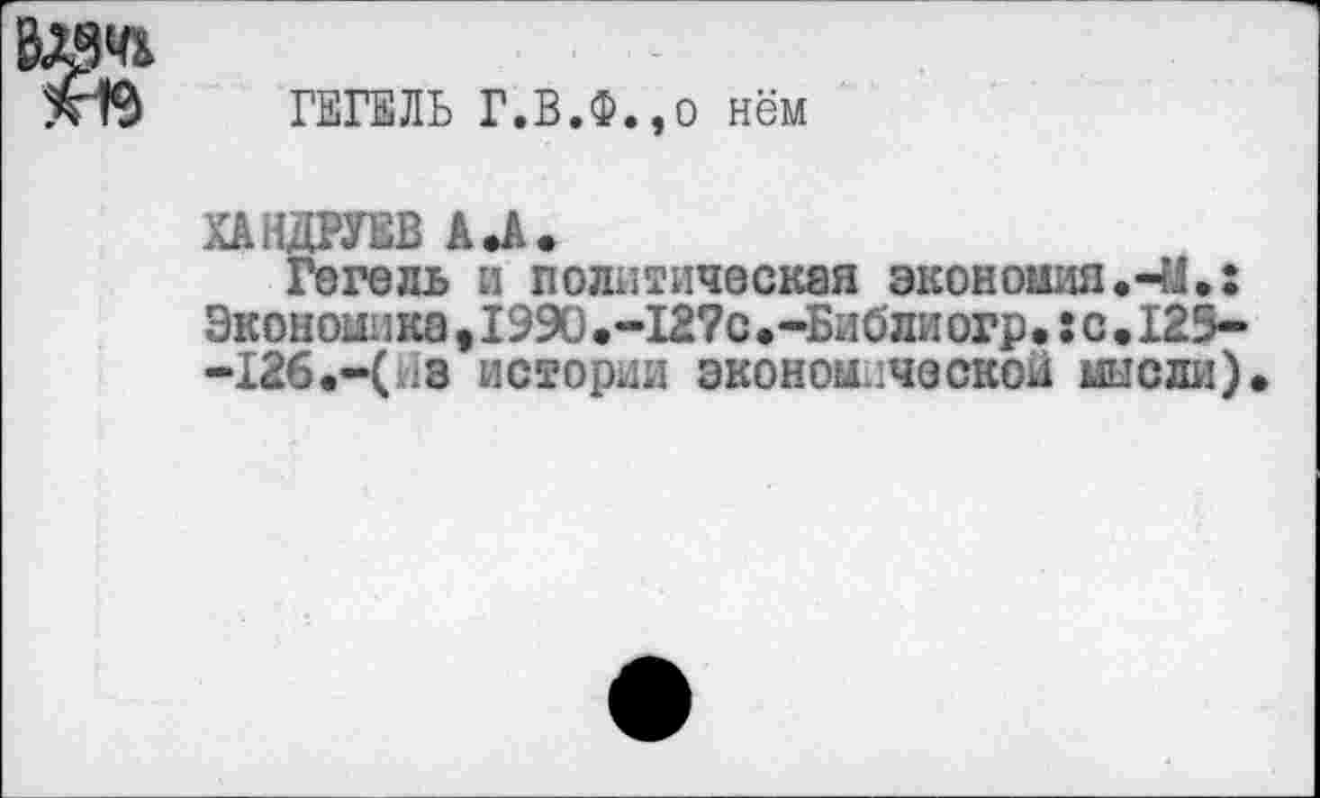 ﻿ГЕГЕЛЬ Г.В.Ф.,о нём
ХАНДРУЕВ А .А.
Гегель и политическая экономия.-М.: Экономика,1990.-12?с.-Библиогр.:с.125--126.-(з истории экономической мысли)